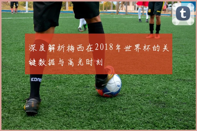 深度解析梅西在2018年世界杯的关键数据与高光时刻