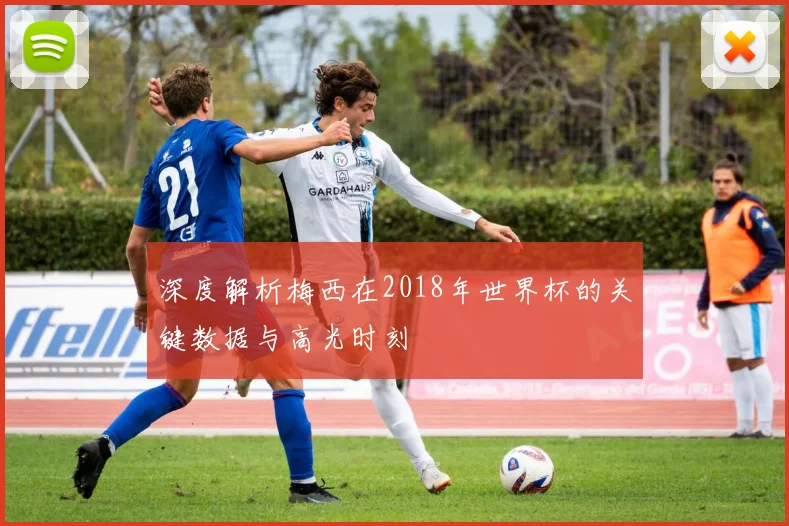 深度解析梅西在2018年世界杯的关键数据与高光时刻