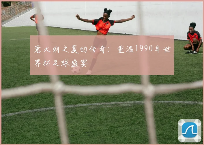 意大利之夏的传奇:重温1990年世界杯足球盛宴